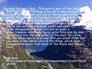 Fiorland National Park : This park is part of the South Westland World Heritage area and is New Zealand's largest national park and one of the largest in the world. The scenery in Fiordland is nothing short of stunning, with deep fiords, steep mountains, raging waterfalls, and lush rain forests.Fiordland is however one of the wettest places on earth and when it rains, thousands of waterfalls put on quite a show, (imagine countless raging waterfalls side by side thundering into the salt water of the sea). On a fine day the landscape is so unreal that you would think that you were in the movie Lord of the Rings, which is no exaggeration given that much of the movie was filmed here.  Resources: http://www.virtualoceania.net/newzealand/travel/top10.shtml
