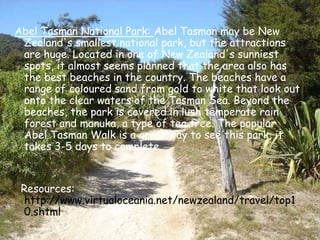 Abel Tasman National Park: Abel Tasman may be New Zealand's smallest national park, but the attractions are huge. Located in one of New Zealand's sunniest spots, it almost seems planned that the area also has the best beaches in the country. The beaches have a range of coloured sand from gold to white that look out onto the clear waters of the Tasman Sea. Beyond the beaches, the park is covered in lush temperate rain forest and manuka, a type of tea tree. The popular Abel Tasman Walk is a great way to see this park, it takes 3-5 days to complete.     Resources: http://www.virtualoceania.net/newzealand/travel/top10.shtml