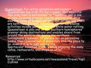 Queenstown: For action adventure and scenery, Queenstown has it all. Fit for a queen, this beautiful lake side town is surrounded by mountains and is one of New Zealands premier tourist destinations. It is also the home of bungee jumping and jet boating which are both New Zealand inventions. Other adrenaline activities include parapenting and white water rafting. Queenstown is also one of the southern hemispheres premier skiing destinations and enables skiers from around the world to ski during the northern hemisphere's summer. If you are not an adrenaline junkie then Queenstown is absolutely still the place to go, even if it is to just admire the spectacular mountain scenery while enjoying the many cafes, restaurants, and shops on offer.  Resources: http://www.virtualoceania.net/newzealand/travel/top10.shtml