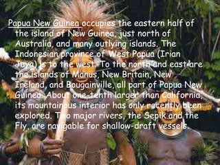 Papua New Guinea occupies the eastern half of the island of New Guinea, just north of Australia, and many outlying islands. The Indonesian province of West Papua (Irian Jaya) is to the west. To the north and east are the islands of Manus, New Britain, New Ireland, and Bougainville, all part of Papua New Guinea. About one-tenth larger than California, its mountainous interior has only recently been explored. Two major rivers, the Sepik and the Fly, are navigable for shallow-draft vessels. 