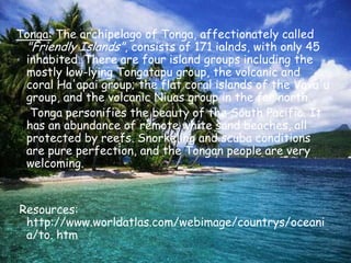 Tonga: The archipelago of Tonga, affectionately called "Friendly Islands", consists of 171 ialnds, with only 45 inhabited. There are four island groups including the mostly low-lying Tongatapu group, the volcanic and coral Ha'apai group; the flat coral islands of the Vava'u group, and the volcanic Niuas group in the far north.    Tonga personifies the beauty of the South Pacific. It has an abundance of remote white sand beaches, all protected by reefs. Snorkeling and scuba conditions are pure perfection, and the Tongan people are very welcoming.     Resources: http://www.worldatlas.com/webimage/countrys/oceania/to. htm