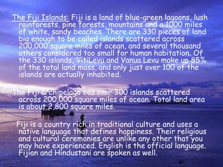 The Fiji Islands: Fiji is a land of blue-green lagoons, lush rainforests, pine forests, mountains and a 1000 miles of white, sandy beaches. There are 330 pieces of land big enough to be called islands scattered across 200,000 square miles of ocean, and several thousand others considered too small for human habitation. Of the 330 islands, VitiLevu and Vanua Levu make up 85% of the total land mass, and only just over 100 of the islands are actually inhabited.The Fiji archipelago has over 300 islands scattered across 200,000 square miles of ocean. Total land area is about 2,800 square miles.  Fiji is a country rich in traditional culture and uses a native language that defines happiness. Their religious and cultural ceremonies are unlike any other that you may have experienced. English is the official language. Fijian and Hindustani are spoken as well.    
