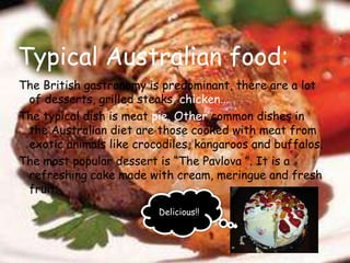 Typical Australian food: The British gastronomy is predominant, there are a lot of desserts, grilled steaks, chicken…The typical dish is meat pie. Other common dishes in the Australian diet are those cooked with meat from exotic animals like crocodiles, kangaroos and buffalos. The most popular dessert is “The Pavlova ”. It is a refreshing cake made with cream, meringue and fresh fruit.Delicious!!
