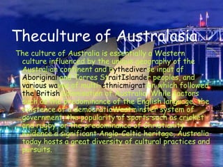 Theculture of AustralasiaThe culture of Australia is essentially a Western culture influenced by the unique geography of the Australian continent and bythediverse input of Aboriginal and Torres StraitIslander peoples, and various waves of multi-ethnicmigration which followed the British colonisation of Australia. While factors such as the predominance of the English language, the existence of a democraticWestminster system of government, the popularity of sports such as cricket and rugby, or the predominance of Christianity evidence a significant Anglo-Celtic heritage, Australia today hosts a great diversity of cultural practices and pursuits.