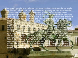 Aboriginal people are believed to have arrived in Australia as early as 60,000 years ago, and evidence of Aboriginal art in Australia dates from at least 30,000 years. Several states had their origins as penal colonies, with the First Fleet of British convicts arriving at Sydney Cove in 1788. Stories of outlaws have endured in Australian music, cinema and literature - Ned Kelly being the most famous of the bushrangers. The Australian gold rushes from the 1850s brought wealth as well as new social tensions to Australia, including the miners' Eureka Stockade rebellion. The colonies established elected parliaments and rights for workers and women in advance of most other Western nations.Federation in 1901 evidenced a growing sense of national identity - expressed by such artists as the Heidelberg School painters and the writers Banjo Paterson and Henry Lawson. The World Wars profoundly altered Australia's sense of identity - with World War I introducing ANZAC and World War II seeing a reorientation from Britain to the United States as a major ally. After the second war, 6.5 million migrants from 200 nations brought immense new diversity and Australians grew increasingly aware of proximity to Asia.