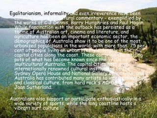Egalitarianism, informality and even irreverence have been common themes of cultural commentary - exemplified by the works of C J Dennis, Barry Humphries and Paul Hogan. While fascination with the outback has persisted as a theme of Australian art, cinema and literature, and agriculture has been an important economic sector, the demographics of Australia show it to be one of the most urbanized populations in the world, with more than  75 per cent of people living an urban lifestyle, largely in the capital cities along the coast. These comprise the melting pots of what has become known since the 1970s as multicultural Australia. The capital cities host such internationally renowned cultural institutions as the Sydney Opera House and National Gallery of Victoria, and Australia has contributed many artists to international pop and classical culture, from hard rock's AC/DC to opera's Joan Sutherland.Australians also support or participate enthusiastically in a wide variety of sports, while the long coastline hosts a vibrant surf culture