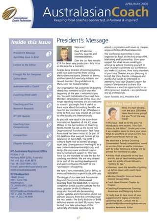 APRIL/MAY 2005




Inside this Issue                       President’s Message
                                                          Welcome!                       attend – registration will never be cheaper.
                                                          Dear ICF Member                www.conference@icfaustralasia.com
  President’s Message
  April/May Issue In-Brief
                                    1                     Coaches, Coaches and
                                                          Interested Others,
                                                                                         The Conference Committee is now
                                                                                         organised to focus on the key areas of PR,
                                                        Over the last few months         Marketing and Sponsorship. Show your
                                        ICFA has been very productive – let’s focus      support for what we are working to
  Letters to the Editor
                                2       on the new for a moment.                         achieve by actively involving yourself in
                                                                                         your Chapter to promote our Conference
                                        Andrea Grey, Director of Communications,         and make it a success. How many members
                                        and I have just returned from visiting           of your local Chapter are you planning to
  Enough Pie for Everyone
  Quick News
                                    3   Marisa Dantanarayana, Director of Events,
                                        and her beautiful new baby Asharni, our
                                                                                         bring? Are there friends, colleagues and
                                                                                         clients who would be interested in
                                        newest member! Congratulations to                attending? Ask your Chapter Leaders for
                                        Marisa and her husband Gihan.                    copies of the postcard to share. Our
  Interview with a Coach
                                    4   Our organisation has welcomed 76 (slightly
                                        older) new members to ICFA since the
                                                                                         Conference is another opportunity for us
                                                                                         all to grow and produce – as a profession
                                        beginning of the year – welcome to you           and as professionals.
  Coaching Week 2005
                                    5   too. You will find details of our next New
                                        Members Orientation Call in this issue. Our
                                                                                         Karen Tweedie, ACC, President ICFA

                                        longer standing members are also welcome
  Coaching and Sex                      to attend – you might find it useful to           April/May Issue In-Brief
  Research Requests
                                    6   learn more about the existing benefits we
                                        have for our members. It can often take a
                                                                                                          Wow, it’s April already...
                                                                                                          how are your 2005 New
                                        while to find your way around all we have                         Years Resolutions going?
                                        to offer locally and internationally.                             Are you 4/12 of the way
  ICF SIG Update
                                    7   As you will have read in the letter from                          there?
                                        International President of the ICF, Steve         In this issue I seek to stir the pot. I’ve
  Coaching Core
  Competencies                      8   Mitten, in the April edition of Coaching
                                        World, the ICF has set up the brand new
                                                                                          introduced a new section, “Your Say:
                                                                                          Letters to the Editor”. I invite you to use
                                        Organisational Transformation Task Force.         it as a soapbox space to share your views.
                                        Australasia has been invited to be part of        What do you think of what our first two
  Competition
                                 9      this taskforce that was just formed at the
                                        beginning of April 2005. The OTTF is
                                                                                          gallant contributors have to say...?
                                                                                          We also have a Serious Coaching
                                        working right now to identify strategic
  Chapter Directory
                                10      issues and consequences of moving ICF to a
                                        new credentialed membership body, and
                                                                                          Conversation Parody competition, based
                                                                                          on an idea from an earlier interview
                                                                                          with Sir John Whitmore. Entries will be
ICF Australasia Registered Office       design the corporate and local chapter
                                                                                          printed for members to judge.
                                        structures that will support it. This Task
PO Box 7151                             Force has the mandate to raise the bar for        • Article: I had a big smile on my face
Kariong NSW 2250, Australia             coaching worldwide. We are very pleased             and did lots of head nodding when I
Tel: +61 (02) 4340 8871                 to be part of this exciting development             read this article of Leah McLean’s,
Fax: +61 (02) 4340 2122                 and able to influence the birth of the              “Getting to Yes.”
E-mail: admin@icfaustralasia.com        “profession” of coaching.                         • Interview: Learn the benefits of getting
www.icfaustralasia.com                  We have a new, extended Code of Ethics, at          up before dawn with coach Karen
                                        www.coachfederation.org/ethics/code_ethics.asp      Conaghan
ICF Headquarters
1444 I Street,                                                                            • Member Benefits: focus on Special
                                        The design of our new look Australasian
NW – Suite 700                                                                              Interest Groups (SIGs)
                                        Regional Conference, Professional
Washington,                             Coaching from the Inside Out, is nearing          • Coach Week Review: Chapter by
DC 20005-6542, USA                      completion (check out the website for the           Chapter
E-mail:                                 latest updates on the Conference                  • Coaching Competencies: Creating
ICFOffice@coachfederation.org           program). You will also be receiving                Awareness and Designing Actions
Tel: +1.202.712.9039                    regular updates and information about our         I’d really love to hear more of your
Fax: +1.202.216.9646                    planned sessions, from the committee over         suggestions for topics of interest in
                                        the next weeks. The Early Bird rate of $488       upcoming issues. Contact me at:
                                        definitely expires on April 30, so you have       geraldine@boldwomenbigideas.com.au
                                        limited time take advantage of this
                                        extremely affordable opportunity to               Geraldine Barkworth, Editor




                                                             1