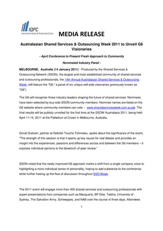 MEDIA RELEASE
Australasian Shared Services & Outsourcing Week 2011 to Unveil G6
                           Visionaries
                - April Conference to Present Fresh Approach to Community

                                  Nominated Industry Panel -

MELBOURNE, Australia (14 January 2011) - Produced by the Shared Services &
Outsourcing Network (SSON), the largest and most established community of shared services
and outsourcing professionals, the 14th Annual Australasian Shared Services & Outsourcing
Week, will feature the "G6," a panel of six unique sell-side visionaries (previously known as
"G8").

The G6 will recognise those industry leaders shaping the future of shared services. Nominees
have been selected by buy-side SSON community members. Nominee names are listed on the
G6 website where community members can vote - www.sharedservicesweek.com.au/g6. The
final results will be publicly unveiled for the first time at the SSOW Australasia 2011, being held
April 11-14, 2011 at the Palladium at Crown in Melbourne, Australia.




Donal Graham, partner at Deloitte Touche Tohmatsu, spoke about the significance of the event,
"The strength of this session is that it opens up key issues for real debate and provides an
insight into the experiences, passions and differences across and between the G6 members – it
exposes individual opinions to the blowtorch of peer review.”




SSON noted that the newly improved G6 approach marks a shift from a single company voice to
highlighting a more individual sense of personality, hoping to add substance to the conference,
while further freeing up the flow of discussion throughout SSO Week.




The 2011 event will engage more than 450 shared services and outsourcing professionals with
expert presentations from companies such as Macquarie, BP Elite, Telstra, University of
Sydney, The Salvation Army, Schweppes, and NAB over the course of three days. Attendees

                                                 1
 