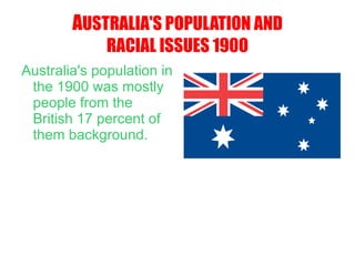A USTRALIA'S POPULATION AND RACIAL ISSUES 1900 Australia's population in the 1900 was mostly people from the British 17 percent of them background. 