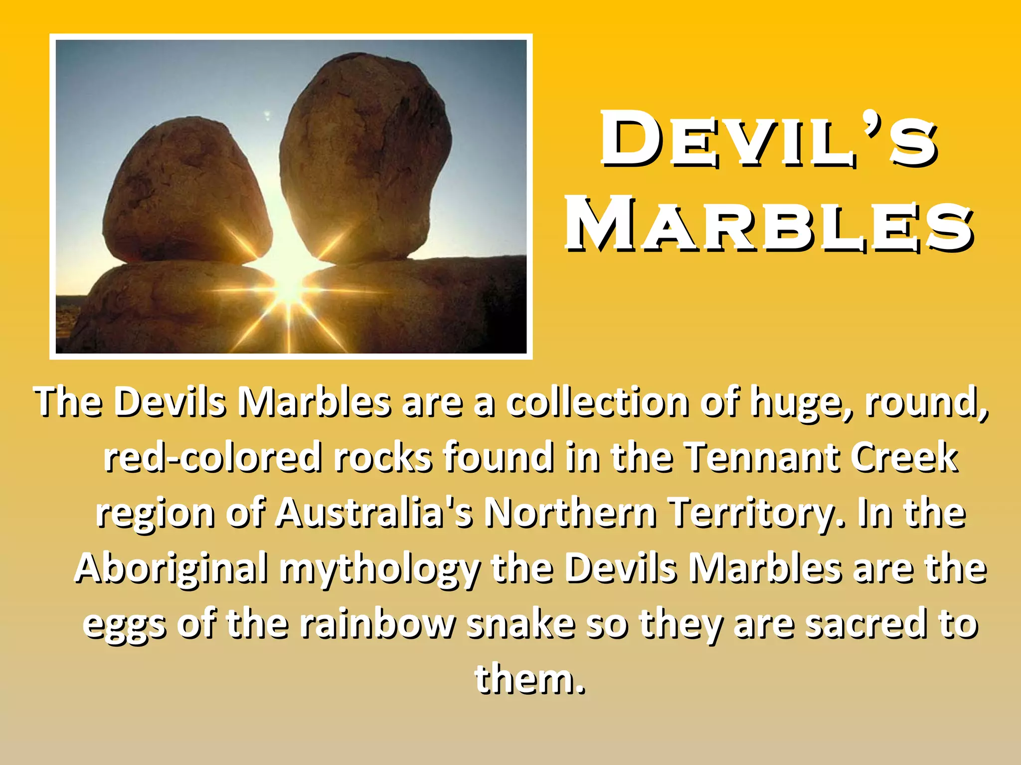 Devil’s Marbles The Devils Marbles are a collection of huge, round, red-colored  rocks  found in the Tennant Creek region of Australia's Northern Territory. In the Aboriginal mythology the Devils Marbles are the eggs of the rainbow s nake so they are sacred to them. 