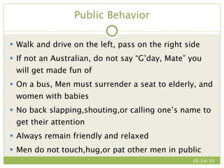 Public Behavior Walk and drive on the left, pass on the right side If not an Australian, do not say “G’day, Mate” you will get made fun of On a bus, Men must surrender a seat to elderly, and women with babies No back slapping,shouting,or calling one’s name to get their attention Always remain friendly and relaxed Men do not touch,hug,or pat other men in public 05/24/10 