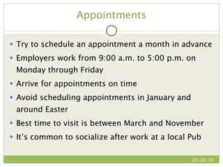 Appointments Try to schedule an appointment a month in advance Employers work from 9:00 a.m. to 5:00 p.m. on Monday through Friday Arrive for appointments on time Avoid scheduling appointments in January and around Easter Best time to visit is between March and November It’s common to socialize after work at a local Pub 05/24/10 