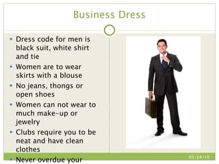 Business Dress Dress code for men is black suit, white shirt and tie Women are to wear skirts with a blouse No jeans, thongs or open shoes Women can not wear to much make-up or jewelry Clubs require you to be neat and have clean clothes Never overdue your outfit 05/24/10 