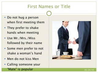 First Names or Title Do not hug a person when first meeting them They prefer to shake hands when meeting Use Mr./Mrs./Miss followed by their name Some men prefer to not shake a woman’s hand Men do not kiss Men Calling someone your “Mate” is popular 05/24/10 