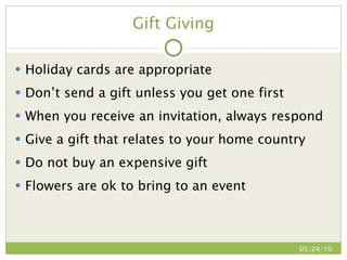 Gift Giving Holiday cards are appropriate Don’t send a gift unless you get one first When you receive an invitation, always respond Give a gift that relates to your home country Do not buy an expensive gift Flowers are ok to bring to an event 05/24/10 