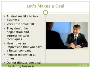 Let’s Makes a Deal Australians like to talk business Very little small talk They don’t like negotiation and aggressive sales techniques Never give an impression that you have a better company Remain modest at all times Do not discuss personal life during business negotiation 05/24/10 