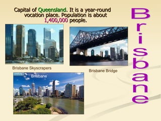 Capital of  Queensland . It is a year-round vocation place. Population is about  1,400,000  people. Brisbane Bridge Brisbane Skyscrapers Brisbane  Brisbane 
