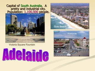 Capital of  South Australia .  A pretty and industrial city. Population:  1,100,000  people. Victoria Square Fountain Gold Beach Adelaide Adelaide 