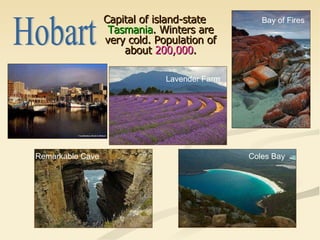 Capital of island-state  Tasmania . Winters are very cold. Population of about  200,000 . Hobart Bay of Fires Coles Bay Remarkable Cave Lavender Farm 