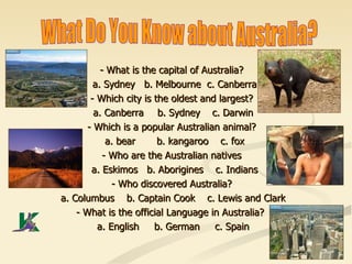 What Do You Know about Australia? -  What is the capital of Australia? a. Sydney  b. Melbourne   c. Canberra - Which city is the oldest and largest? a. Canberra  b. Sydney  c. Darwin  - Which is a popular Australian animal? a. bear  b. kangaroo  c. fox - Who are the Australian natives a. Eskimos  b. Aborigines  c. Indians - Who discovered Australia? a. Columbus  b. Captain Cook  c. Lewis and Clark  - What is the official Language in Australia?  a. English  b. German  c. Spain  