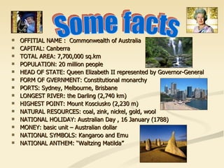 OFFITIAL NAME :  Commonwealth of Australia CAPITAL: Canberra TOTAL AREA: 7,700,000 sq.km POPULATION: 20 million people HEAD OF STATE: Queen Elizabeth II represented by Governor-General FORM OF GVERNMENT : Constitutional monarchy PORTS: Sydney, Melbourne, Brisbane LONGEST RIVER: the Darling (2,740 km) HIGHEST POINT: Mount Kosciusko (2,230 m) NATURAL RES O URCES:  coal, zink, nickel, gold, wool NATIONAL HOLIDAY: Australian Day , 16 January (1788) MONEY: basic unit – Australian dollar NATIONAL SYMBOLS: Kangaroo and Emu NATIONAL ANTHEM: “Waltzing Matilda” Some facts 