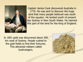 Captain James Cook discovered Australia in 1770. He was sent to discover the huge land that many people believed was south of the equator. He landed south of present day Sydney in New South Wales. He claimed this part of the land for the King of England. In 1851 gold was discovered about 300 km west of Sydney. People rushed to the gold fields to find their fortunes. This attracted robbers called bushrangers. 