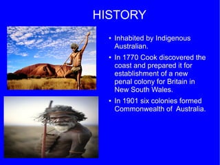 HISTORY
● Inhabited by Indigenous
Australian.
● In 1770 Cook discovered the
coast and prepared it for
establishment of a new
penal colony for Britain in
New South Wales.
● In 1901 six colonies formed
Commonwealth of Australia.
 
