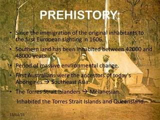 PREHISTORY: Since the immigration of the original inhabitants to the first European sighting in 1606. Southern land has been inhabited between 42000 and 48000 years. Period of massive environmental change. First Australians were the ancestors of today's Aborigines    Southeast Asia. The Torres Strait Islanders    Melanesian.  Inhabited the Torres Strait Islands and Queensland. 13/02/11 