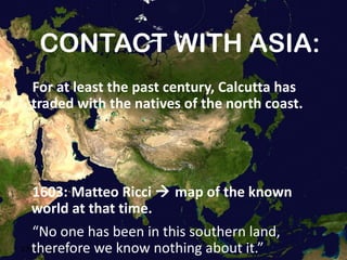 CONTACT WITH ASIA: For at least the past century, Calcutta has traded with the natives of the north coast. 1603:  Matteo Ricci    map of the known world at that time. “ No one has been in this southern land, therefore we know nothing about it.” 13/02/11 