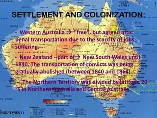 SETTLEMENT AND COLONIZATION: -  Western Australia    "free", but agreed after penal transportation due to the scarcity of jobs suffering. -  New Zealand --part of   New South Wales until 1840. The transportation of convicts was being gradually abolished (between 1840 and 1864). -  The Northern Territory was divided by latitude 20 °S in Northern Australia and Central Australia. 13/02/11 
