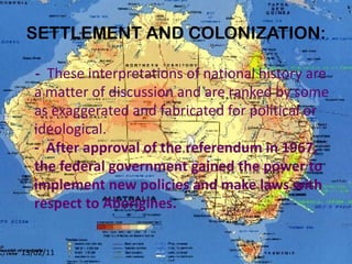 SETTLEMENT AND COLONIZATION: -   These  interpretations of national history are a matter of discussion and are ranked by some as exaggerated and fabricated for political or ideological. -  After approval of the referendum in 1967, the federal government gained the power to implement new policies and make laws with respect to Aborigines. 13/02/11 