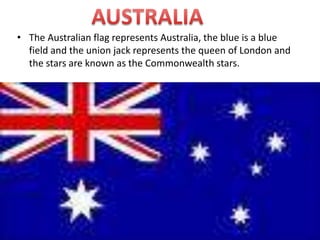 AUSTRALIA The Australian flag represents Australia, the blue is a blue field and the union jack represents the queen of London and the stars are known as the Commonwealth stars. 