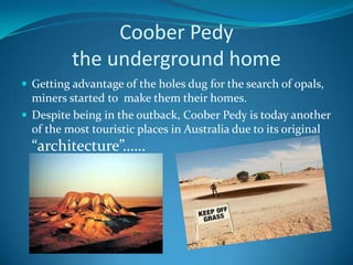 Coober Pedythe underground homeGetting advantage of the holes dug for the search of opals, miners started to  make them their homes. Despite being in the outback, Coober Pedy is today another of the most touristic places in Australia due to its original “architecture”……
