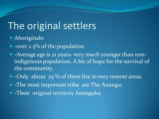 The original settlersAboriginals:-over 2.5% of the population-Average age is 21 years- very much younger than non-indigenous population. A bit of hope for the survival of the community.-Only  about  25 % of them live in very remote areas.-The most important tribe  are The Anangu.-Their  original territory Ananguku