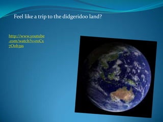 Feel like a trip to the didgeridoo land?http://www.youtube.com/watch?v=r0Cx7Ooh3ss