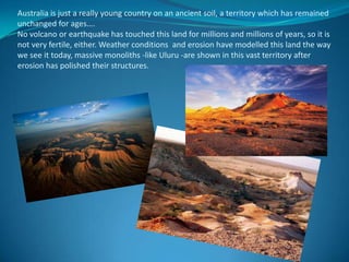 Australia is just a really young country on an ancient soil, a territory which has remained unchanged for ages…. No volcano or earthquake has touched this land for millions and millions of years, so it is not very fertile, either. Weather conditions  and erosion have modelled this land the way we see it today, massive monoliths -like Uluru -are shown in this vast territory after erosion has polished their structures.
