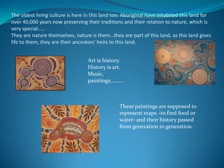 The oldest living culture is here in this land too. Aboriginal have inhabited this land for over 40,000 years now preserving their traditions and their relation to nature, which is very special….. They are nature themselves, nature is them…they are part of this land, as this land gives life to them, they are their ancestors’ heirs to this land.Art is history. History is art.Music,  paintings……….These paintings are supposed to represent maps –to find food or water- and their history passed from generation to generation.