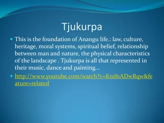 TjukurpaThis is the foundation of Anangu life.: law, culture, heritage, moral systems, spiritual belief, relationship between man and nature, the physical characteristics of the landscape . Tjukurpa is all that represented in their music, dance and painting…http://www.youtube.com/watch?v=Kni81ADwRqw&feature=related