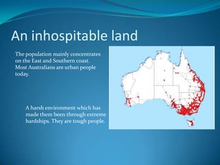 An inhospitable landThe population mainly concentrates on the East and Southern coast. Most Australians are urban people today. A harsh environment which has made them been through extreme hardships. They are tough people.