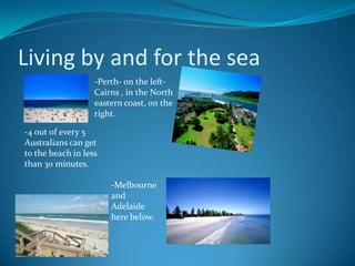 Living by and for the sea-Perth- on the left-Cairns , in the North eastern coast, on theright.-4 out of every 5 Australians can get to the beach in less than 30 minutes.-Melbourne and  Adelaide here below. 