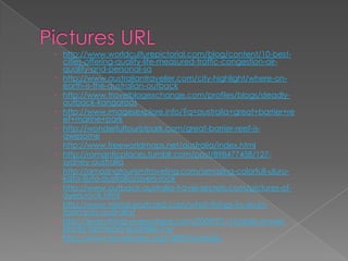  http://www.worldculturepictorial.com/blog/content/10-best-
  cities-offering-quality-life-measured-traffic-congestion-air-
  quality-and-personal-sa
 http://www.australiantraveller.com/city-highlight/where-on-
  earth-is-the-australian-outback
 http://www.travelblogexchange.com/profiles/blogs/deadly-
  outback-kangaroos
 http://www.imagesexplore.info/?q=australia+great+barrier+re
  ef+marine+park
 http://wonderfultouristpark.com/great-barrier-reef-is-
  awesome
 http://www.freeworldmaps.net/australia/index.html
 http://romanticplaces.tumblr.com/post/898477458/127-
  sydney-australia
 http://amazingtourismtraveling.com/amazing-colorfull-uluru-
  kata-tjuta-australia/ayers-rock
 http://www.outback-australia-travel-secrets.com/pictures-of-
  ayers-rock.html
 http://www.metal-postcard.com/what-things-to-do-in-
  tasmania-australia/
 http://everything-everywhere.com/2009/01/16/daily-travel-
  photo-tasmania-australia-7-x/
 http://www.travelnotes.org/1800/Australia/
 