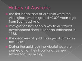  The first inhabitants of Australia were the
  Aborigines, who migrated 40,000 years ago
  from Southeast Asia.
 Immigration has been a key to Australia's
  development since European settlement in
  1788.
 The discovery of gold changed Australia in
  the 1850s .
 During the gold rush the Aborigines were
  pushed off of their tribal lands as new
  settlers took up mining.
 