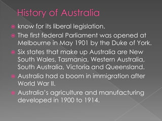    know for its liberal legislation.
   The first federal Parliament was opened at
    Melbourne in May 1901 by the Duke of York.
   Six states that make up Australia are New
    South Wales, Tasmania, Western Australia,
    South Australia, Victoria and Queensland.
   Australia had a boom in immigration after
    World War II.
   Australia’s agriculture and manufacturing
    developed in 1900 to 1914.
 