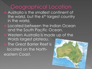  Australia is the smallest continent of
  the world, but the 6th largest country
  in the world.
 Located between the Indian Ocean
  and the South Pacific Ocean.
 Western Australia is made up of the
  Wolds largest plateau.
 The Great Barrier Reef is
 located on the North-
eastern Coast.
 