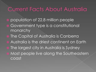  population of 22.8 million people
 Government type is a constitutional
  monarchy
 The Capital of Australia is Canberra
 Australia is the driest continent on Earth
 The largest city in Australia is Sydney
 Most people live along the Southeastern
  coast
 