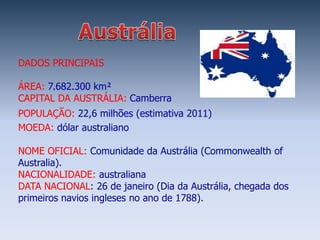 DADOS PRINCIPAIS

ÁREA: 7.682.300 km²
CAPITAL DA AUSTRÁLIA: Camberra
POPULAÇÃO: 22,6 milhões (estimativa 2011)
MOEDA: dólar australiano

NOME OFICIAL: Comunidade da Austrália (Commonwealth of
Australia).
NACIONALIDADE: australiana
DATA NACIONAL: 26 de janeiro (Dia da Austrália, chegada dos
primeiros navios ingleses no ano de 1788).
 