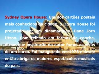 Sydney Opera House: Um dos cartões postais
mais conhecidos da cidade, o Opera House foi
projetado por um dinamarquês, Dane Jorn
Utzon. Com telhado em formas de concha,
dizem que inspiração do autor foram as velas
de um barco. Foi inaugurado em 1973 e desde
então abriga os maiores espetáculos musicais
do país.
 