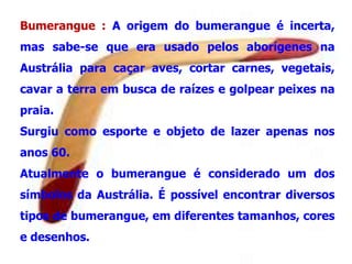 Bumerangue


     Bumerangue : A origem do bumerangue é incerta,
     mas sabe-se que era usado pelos aborígenes na
     Austrália para caçar aves, cortar carnes, vegetais,
     cavar a terra em busca de raízes e golpear peixes na
     praia.
     Surgiu como esporte e objeto de lazer apenas nos
     anos 60.
     Atualmente o bumerangue é considerado um dos
     símbolos da Austrália. É possível encontrar diversos
     tipos de bumerangue, em diferentes tamanhos, cores
     e desenhos.
 