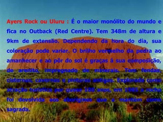 Ayers Rock ou Uluru : É o maior monólito do mundo e
fica no Outback (Red Centre). Tem 348m de altura e
9km de extensão. Dependendo da hora do dia, sua
coloração pode variar. O brilho vermelho da pedra ao
amanhecer e ao pôr do sol é graças á sua composição,
de arenito, impregnado de minerais. Tem fendas,
cisternas, cavernas e pinturas antigas. Explorada como
atração turística por quase 100 anos, em 1985 a rocha
foi devolvida aos aborígines que a mantém como
sagrada.
 