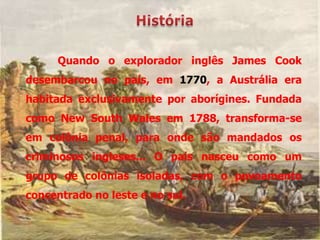 Quando o explorador inglês James Cook
desembarcou no país, em 1770, a Austrália era
habitada exclusivamente por aborígines. Fundada
como New South Wales em 1788, transforma-se
em colônia penal, para onde são mandados os
criminosos ingleses... O país nasceu como um
grupo de colônias isoladas, com o povoamento
concentrado no leste e no sul.
 